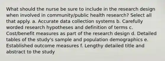 What should the nurse be sure to include in the research design when involved in community/public health research? Select all that apply. a. Accurate data collection systems b. Carefully worded research hypotheses and definition of terms c. Cost/benefit measures as part of the research design d. Detailed tables of the study's sample and population demographics e. Established outcome measures f. Lengthy detailed title and abstract to the study