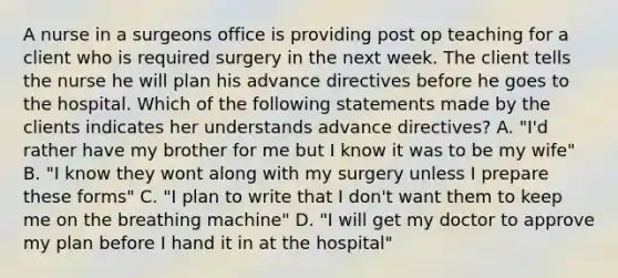 A nurse in a surgeons office is providing post op teaching for a client who is required surgery in the next week. The client tells the nurse he will plan his advance directives before he goes to the hospital. Which of the following statements made by the clients indicates her understands advance directives? A. "I'd rather have my brother for me but I know it was to be my wife" B. "I know they wont along with my surgery unless I prepare these forms" C. "I plan to write that I don't want them to keep me on the breathing machine" D. "I will get my doctor to approve my plan before I hand it in at the hospital"