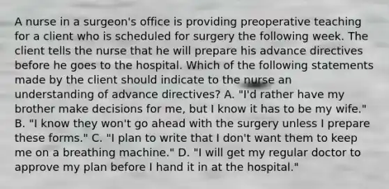 A nurse in a surgeon's office is providing preoperative teaching for a client who is scheduled for surgery the following week. The client tells the nurse that he will prepare his advance directives before he goes to the hospital. Which of the following statements made by the client should indicate to the nurse an understanding of advance directives? A. "I'd rather have my brother make decisions for me, but I know it has to be my wife." B. "I know they won't go ahead with the surgery unless I prepare these forms." C. "I plan to write that I don't want them to keep me on a breathing machine." D. "I will get my regular doctor to approve my plan before I hand it in at the hospital."