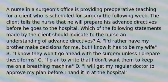 A nurse in a surgeon's office is providing preoperative teaching for a client who is scheduled for surgery the following week. The client tells the nurse that he will prepare his advance directives before he goes to the hospital. Which of the following statements made by the client should indicate to the nurse an understanding of advance directives? A. "I'd rather have my brother make decisions for me, but I know it has to be my wife" B. "I know they won't go ahead with the surgery unless I prepare these forms" C. "I plan to write that I don't want them to keep me on a breathing machine" D. "I will get my regular doctor to approve my plan before I hand it in at the hospital"