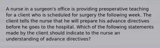 A nurse in a surgeon's office is providing preoperative teaching for a client who is scheduled for surgery the following week. The client tells the nurse that he will prepare his advance directives before he goes to the hospital. Which of the following statements made by the client should indicate to the nurse an understanding of advance directives?