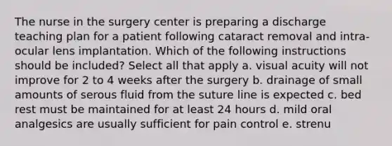 The nurse in the surgery center is preparing a discharge teaching plan for a patient following cataract removal and intra-ocular lens implantation. Which of the following instructions should be included? Select all that apply a. visual acuity will not improve for 2 to 4 weeks after the surgery b. drainage of small amounts of serous fluid from the suture line is expected c. bed rest must be maintained for at least 24 hours d. mild oral analgesics are usually sufficient for pain control e. strenu