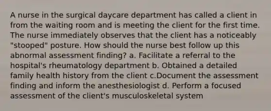 A nurse in the surgical daycare department has called a client in from the waiting room and is meeting the client for the first time. The nurse immediately observes that the client has a noticeably "stooped" posture. How should the nurse best follow up this abnormal assessment finding? a. Facilitate a referral to the hospital's rheumatology department b. Obtained a detailed family health history from the client c.Document the assessment finding and inform the anesthesiologist d. Perform a focused assessment of the client's musculoskeletal system