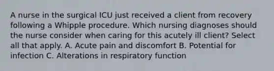 A nurse in the surgical ICU just received a client from recovery following a Whipple procedure. Which nursing diagnoses should the nurse consider when caring for this acutely ill client? Select all that apply. A. Acute pain and discomfort B. Potential for infection C. Alterations in respiratory function