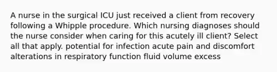 A nurse in the surgical ICU just received a client from recovery following a Whipple procedure. Which nursing diagnoses should the nurse consider when caring for this acutely ill client? Select all that apply. potential for infection acute pain and discomfort alterations in respiratory function fluid volume excess