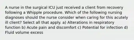 A nurse in the surgical ICU just received a client from recovery following a Whipple procedure. Which of the following nursing diagnoses should the nurse consider when caring for this acutely ill client? Select all that apply. a) Alterations in respiratory function b) Acute pain and discomfort c) Potential for infection d) Fluid volume excess