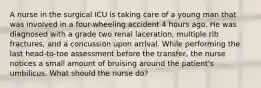 A nurse in the surgical ICU is taking care of a young man that was involved in a four-wheeling accident 4 hours ago. He was diagnosed with a grade two renal laceration, multiple rib fractures, and a concussion upon arrival. While performing the last head-to-toe assessment before the transfer, the nurse notices a small amount of bruising around the patient's umbilicus. What should the nurse do?