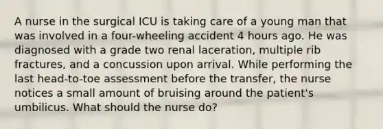 A nurse in the surgical ICU is taking care of a young man that was involved in a four-wheeling accident 4 hours ago. He was diagnosed with a grade two renal laceration, multiple rib fractures, and a concussion upon arrival. While performing the last head-to-toe assessment before the transfer, the nurse notices a small amount of bruising around the patient's umbilicus. What should the nurse do?