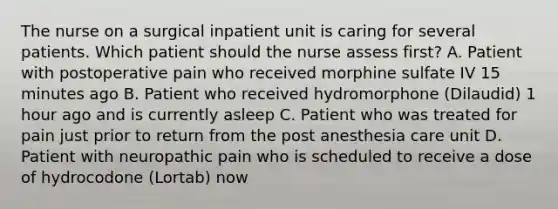 The nurse on a surgical inpatient unit is caring for several patients. Which patient should the nurse assess first? A. Patient with postoperative pain who received morphine sulfate IV 15 minutes ago B. Patient who received hydromorphone (Dilaudid) 1 hour ago and is currently asleep C. Patient who was treated for pain just prior to return from the post anesthesia care unit D. Patient with neuropathic pain who is scheduled to receive a dose of hydrocodone (Lortab) now