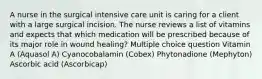 A nurse in the surgical intensive care unit is caring for a client with a large surgical incision. The nurse reviews a list of vitamins and expects that which medication will be prescribed because of its major role in wound healing? Multiple choice question Vitamin A (Aquasol A) Cyanocobalamin (Cobex) Phytonadione (Mephyton) Ascorbic acid (Ascorbicap)