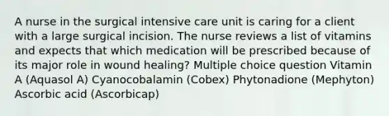 A nurse in the surgical intensive care unit is caring for a client with a large surgical incision. The nurse reviews a list of vitamins and expects that which medication will be prescribed because of its major role in wound healing? Multiple choice question Vitamin A (Aquasol A) Cyanocobalamin (Cobex) Phytonadione (Mephyton) Ascorbic acid (Ascorbicap)