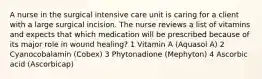 A nurse in the surgical intensive care unit is caring for a client with a large surgical incision. The nurse reviews a list of vitamins and expects that which medication will be prescribed because of its major role in wound healing? 1 Vitamin A (Aquasol A) 2 Cyanocobalamin (Cobex) 3 Phytonadione (Mephyton) 4 Ascorbic acid (Ascorbicap)