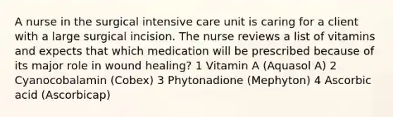 A nurse in the surgical intensive care unit is caring for a client with a large surgical incision. The nurse reviews a list of vitamins and expects that which medication will be prescribed because of its major role in wound healing? 1 Vitamin A (Aquasol A) 2 Cyanocobalamin (Cobex) 3 Phytonadione (Mephyton) 4 Ascorbic acid (Ascorbicap)