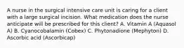 A nurse in the surgical intensive care unit is caring for a client with a large surgical incision. What medication does the nurse anticipate will be prescribed for this client? A. Vitamin A (Aquasol A) B. Cyanocobalamin (Cobex) C. Phytonadione (Mephyton) D. Ascorbic acid (Ascorbicap)