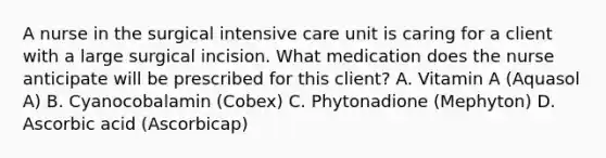 A nurse in the surgical intensive care unit is caring for a client with a large surgical incision. What medication does the nurse anticipate will be prescribed for this client? A. Vitamin A (Aquasol A) B. Cyanocobalamin (Cobex) C. Phytonadione (Mephyton) D. Ascorbic acid (Ascorbicap)