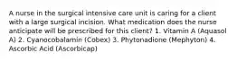 A nurse in the surgical intensive care unit is caring for a client with a large surgical incision. What medication does the nurse anticipate will be prescribed for this client? 1. Vitamin A (Aquasol A) 2. Cyanocobalamin (Cobex) 3. Phytonadione (Mephyton) 4. Ascorbic Acid (Ascorbicap)