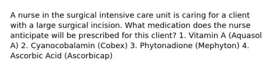 A nurse in the surgical intensive care unit is caring for a client with a large surgical incision. What medication does the nurse anticipate will be prescribed for this client? 1. Vitamin A (Aquasol A) 2. Cyanocobalamin (Cobex) 3. Phytonadione (Mephyton) 4. Ascorbic Acid (Ascorbicap)