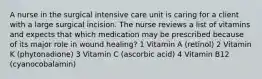 A nurse in the surgical intensive care unit is caring for a client with a large surgical incision. The nurse reviews a list of vitamins and expects that which medication may be prescribed because of its major role in wound healing? 1 Vitamin A (retinol) 2 Vitamin K (phytonadione) 3 Vitamin C (ascorbic acid) 4 Vitamin B12 (cyanocobalamin)