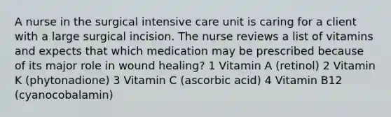 A nurse in the surgical intensive care unit is caring for a client with a large surgical incision. The nurse reviews a list of vitamins and expects that which medication may be prescribed because of its major role in wound healing? 1 Vitamin A (retinol) 2 Vitamin K (phytonadione) 3 Vitamin C (ascorbic acid) 4 Vitamin B12 (cyanocobalamin)