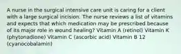 A nurse in the surgical intensive care unit is caring for a client with a large surgical incision. The nurse reviews a list of vitamins and expects that which medication may be prescribed because of its major role in wound healing? Vitamin A (retinol) Vitamin K (phytonadione) Vitamin C (ascorbic acid) Vitamin B 12 (cyanocobalamin)