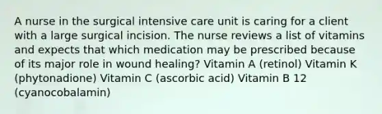 A nurse in the surgical intensive care unit is caring for a client with a large surgical incision. The nurse reviews a list of vitamins and expects that which medication may be prescribed because of its major role in wound healing? Vitamin A (retinol) Vitamin K (phytonadione) Vitamin C (ascorbic acid) Vitamin B 12 (cyanocobalamin)