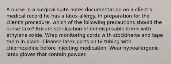 A nurse in a surgical suite notes documentation on a client's medical record he has a latex allergy. In preparation for the client's procedure, which of the following precautions should the nurse take? Ensure sterilization of nondisposable items with ethylene oxide. Wrap monitoring cords with stockinette and tape them in place. Cleanse latex ports on IV tubing with chlorhexidine before injecting medication. Wear hypoallergenic latex gloves that contain powder.