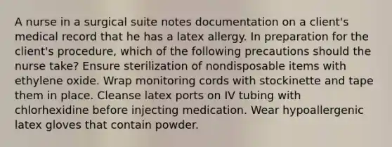 A nurse in a surgical suite notes documentation on a client's medical record that he has a latex allergy. In preparation for the client's procedure, which of the following precautions should the nurse take? Ensure sterilization of nondisposable items with ethylene oxide. Wrap monitoring cords with stockinette and tape them in place. Cleanse latex ports on IV tubing with chlorhexidine before injecting medication. Wear hypoallergenic latex gloves that contain powder.