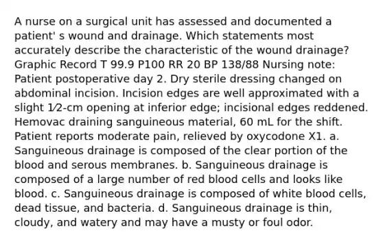 A nurse on a surgical unit has assessed and documented a patient' s wound and drainage. Which statements most accurately describe the characteristic of the wound drainage? Graphic Record T 99.9 P100 RR 20 BP 138/88 Nursing note: Patient postoperative day 2. Dry sterile dressing changed on abdominal incision. Incision edges are well approximated with a slight 1⁄2-cm opening at inferior edge; incisional edges reddened. Hemovac draining sanguineous material, 60 mL for the shift. Patient reports moderate pain, relieved by oxycodone X1. a. Sanguineous drainage is composed of the clear portion of the blood and serous membranes. b. Sanguineous drainage is composed of a large number of red blood cells and looks like blood. c. Sanguineous drainage is composed of white blood cells, dead tissue, and bacteria. d. Sanguineous drainage is thin, cloudy, and watery and may have a musty or foul odor.