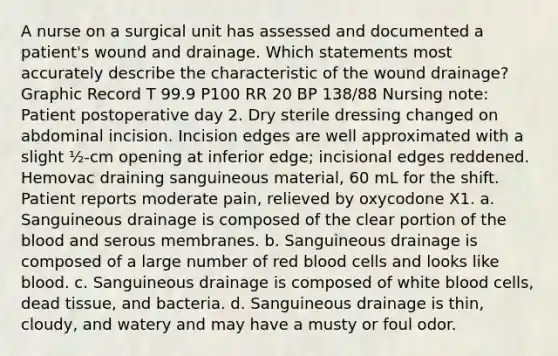 A nurse on a surgical unit has assessed and documented a patient's wound and drainage. Which statements most accurately describe the characteristic of the wound drainage?Graphic Record T 99.9 P100 RR 20 BP 138/88 Nursing note: Patient postoperative day 2. Dry sterile dressing changed on abdominal incision. Incision edges are well approximated with a slight ½-cm opening at inferior edge; incisional edges reddened. Hemovac draining sanguineous material, 60 mL for the shift. Patient reports moderate pain, relieved by oxycodone X1. a. Sanguineous drainage is composed of the clear portion of the blood and serous membranes. b. Sanguineous drainage is composed of a large number of red blood cells and looks like blood. c. Sanguineous drainage is composed of white blood cells, dead tissue, and bacteria. d. Sanguineous drainage is thin, cloudy, and watery and may have a musty or foul odor.