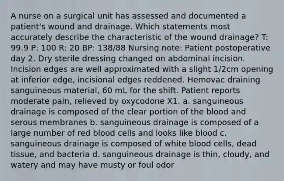 A nurse on a surgical unit has assessed and documented a patient's wound and drainage. Which statements most accurately describe the characteristic of the wound drainage? T: 99.9 P: 100 R: 20 BP: 138/88 Nursing note: Patient postoperative day 2. Dry sterile dressing changed on abdominal incision. Incision edges are well approximated with a slight 1/2cm opening at inferior edge, incisional edges reddened. Hemovac draining sanguineous material, 60 mL for the shift. Patient reports moderate pain, relieved by oxycodone X1. a. sanguineous drainage is composed of the clear portion of the blood and serous membranes b. sanguineous drainage is composed of a large number of red blood cells and looks like blood c. sanguineous drainage is composed of white blood cells, dead tissue, and bacteria d. sanguineous drainage is thin, cloudy, and watery and may have musty or foul odor