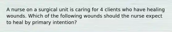 A nurse on a surgical unit is caring for 4 clients who have healing wounds. Which of the following wounds should the nurse expect to heal by primary intention?