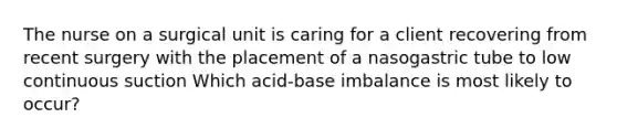 The nurse on a surgical unit is caring for a client recovering from recent surgery with the placement of a nasogastric tube to low continuous suction Which acid-base imbalance is most likely to occur?