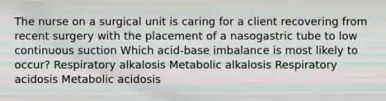 The nurse on a surgical unit is caring for a client recovering from recent surgery with the placement of a nasogastric tube to low continuous suction Which acid-base imbalance is most likely to occur? Respiratory alkalosis Metabolic alkalosis Respiratory acidosis Metabolic acidosis