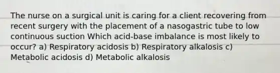 The nurse on a surgical unit is caring for a client recovering from recent surgery with the placement of a nasogastric tube to low continuous suction Which acid-base imbalance is most likely to occur? a) Respiratory acidosis b) Respiratory alkalosis c) Metabolic acidosis d) Metabolic alkalosis