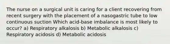 The nurse on a surgical unit is caring for a client recovering from recent surgery with the placement of a nasogastric tube to low continuous suction Which acid-base imbalance is most likely to occur? a) Respiratory alkalosis b) Metabolic alkalosis c) Respiratory acidosis d) Metabolic acidosis