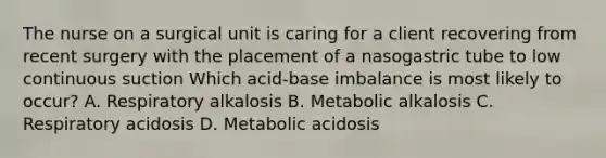 The nurse on a surgical unit is caring for a client recovering from recent surgery with the placement of a nasogastric tube to low continuous suction Which acid-base imbalance is most likely to occur? A. Respiratory alkalosis B. Metabolic alkalosis C. Respiratory acidosis D. Metabolic acidosis