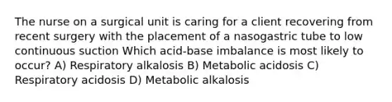 The nurse on a surgical unit is caring for a client recovering from recent surgery with the placement of a nasogastric tube to low continuous suction Which acid-base imbalance is most likely to occur? A) Respiratory alkalosis B) Metabolic acidosis C) Respiratory acidosis D) Metabolic alkalosis