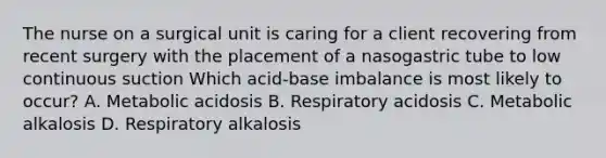 The nurse on a surgical unit is caring for a client recovering from recent surgery with the placement of a nasogastric tube to low continuous suction Which acid-base imbalance is most likely to occur? A. Metabolic acidosis B. Respiratory acidosis C. Metabolic alkalosis D. Respiratory alkalosis