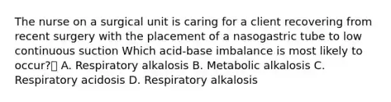 The nurse on a surgical unit is caring for a client recovering from recent surgery with the placement of a nasogastric tube to low continuous suction Which acid-base imbalance is most likely to occur? A. Respiratory alkalosis B. Metabolic alkalosis C. Respiratory acidosis D. Respiratory alkalosis