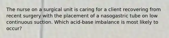 The nurse on a surgical unit is caring for a client recovering from recent surgery with the placement of a nasogastric tube on low continuous suction. Which acid-base imbalance is most likely to occur?