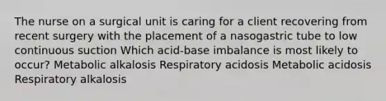 The nurse on a surgical unit is caring for a client recovering from recent surgery with the placement of a nasogastric tube to low continuous suction Which acid-base imbalance is most likely to occur? Metabolic alkalosis Respiratory acidosis Metabolic acidosis Respiratory alkalosis