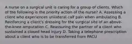 A nurse on a surgical unit is caring for a group of clients. Which of the following is the priority action of the nurse? A. Assessing a client who experiences unilateral calf pain when ambulating B. Reinforcing a client's dressing for the surgical site of an above-the-knee amputation C. Reassuring the partner of a client who sustained a closed head injury D. Taking a telephone prescription about a client who is to be transferred from PACU