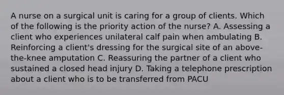 A nurse on a surgical unit is caring for a group of clients. Which of the following is the priority action of the nurse? A. Assessing a client who experiences unilateral calf pain when ambulating B. Reinforcing a client's dressing for the surgical site of an above-the-knee amputation C. Reassuring the partner of a client who sustained a closed head injury D. Taking a telephone prescription about a client who is to be transferred from PACU