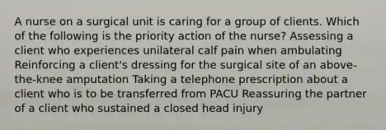 A nurse on a surgical unit is caring for a group of clients. Which of the following is the priority action of the nurse? Assessing a client who experiences unilateral calf pain when ambulating Reinforcing a client's dressing for the surgical site of an above-the-knee amputation Taking a telephone prescription about a client who is to be transferred from PACU Reassuring the partner of a client who sustained a closed head injury