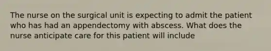 The nurse on the surgical unit is expecting to admit the patient who has had an appendectomy with abscess. What does the nurse anticipate care for this patient will include