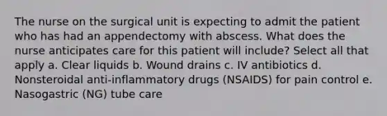 The nurse on the surgical unit is expecting to admit the patient who has had an appendectomy with abscess. What does the nurse anticipates care for this patient will include? Select all that apply a. Clear liquids b. Wound drains c. IV antibiotics d. Nonsteroidal anti-inflammatory drugs (NSAIDS) for pain control e. Nasogastric (NG) tube care