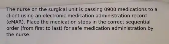 The nurse on the surgical unit is passing 0900 medications to a client using an electronic medication administration record (eMAR). Place the medication steps in the correct sequential order (from first to last) for safe medication administration by the nurse.