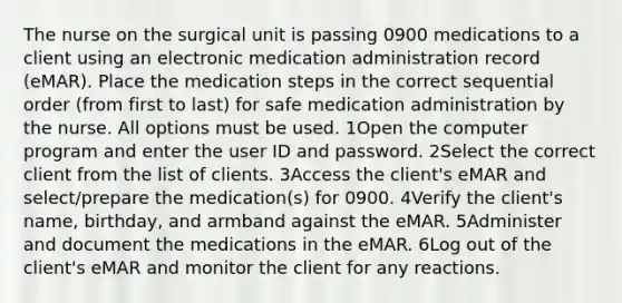 The nurse on the surgical unit is passing 0900 medications to a client using an electronic medication administration record (eMAR). Place the medication steps in the correct sequential order (from first to last) for safe medication administration by the nurse. All options must be used. 1Open the computer program and enter the user ID and password. 2Select the correct client from the list of clients. 3Access the client's eMAR and select/prepare the medication(s) for 0900. 4Verify the client's name, birthday, and armband against the eMAR. 5Administer and document the medications in the eMAR. 6Log out of the client's eMAR and monitor the client for any reactions.