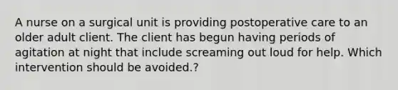 A nurse on a surgical unit is providing postoperative care to an older adult client. The client has begun having periods of agitation at night that include screaming out loud for help. Which intervention should be avoided.?