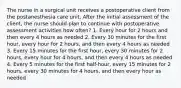 The nurse in a surgical unit receives a postoperative client from the postanesthesia care unit. After the initial assessment of the client, the nurse should plan to continue with postoperative assessment activities how often? 1. Every hour for 2 hours and then every 4 hours as needed 2. Every 30 minutes for the first hour, every hour for 2 hours, and then every 4 hours as needed 3. Every 15 minutes for the first hour, every 30 minutes for 2 hours, every hour for 4 hours, and then every 4 hours as needed 4. Every 5 minutes for the first half-hour, every 15 minutes for 2 hours, every 30 minutes for 4 hours, and then every hour as needed